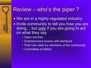 Review – who’s the piper ?
♦ We are in a highly regulated industry
♦ Invite community to tell you how you are
doing… but only if you are going to act
on what they say
• Open lunches
• Entertainment events with feedback
• Paid rota visits by members of the community
• Committee of elders
 