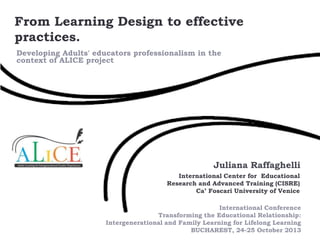 From Learning Design to effective
practices.
Developing Adults' educators professionalism in the
context of ALICE project

Juliana Raffaghelli
International Center for Educational
Research and Advanced Training (CISRE)
Ca’ Foscari University of Venice
International Conference
Transforming the Educational Relationship:
Intergenerational and Family Learning for Lifelong Learning
BUCHAREST, 24-25 October 2013

 