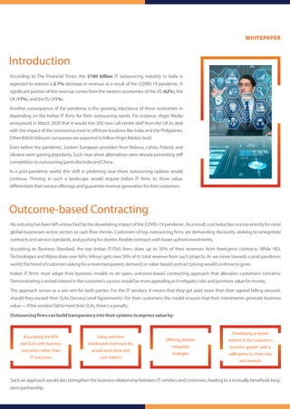 According to The Financial Times, the $180 billion IT outsourcing industry in India is
expected to witness a 2-7% decrease in revenue as a result of the COVID-19 pandemic. A
signi cant portion of this revenue comes from the western economies of the US (62%), the
UK(17%),andtheEU(11%).
Another consequence of the pandemic is the growing reluctance of these economies in
depending on the Indian IT rms for their outsourcing needs. For instance, Virgin Media
announced in March 2020 that it would hire 500 new call-centre staﬀ from the UK to deal
with the impact of the coronavirus even in oﬀshore locations like India and the Philippines.
OtherBritishtelecomcompaniesareexpectedtofollowVirginMedia'slead.
Even before the pandemic, Eastern European providers from Belarus, Latvia, Poland, and
Ukraine were gaining popularity. Such near-shore alternatives were already presenting stiﬀ
competitiontooutsourcinggiantslikeIndiaandChina.
In a post-pandemic world, this shift in preferring near-shore outsourcing options would
continue. Thriving in such a landscape would require Indian IT rms to show value,
diﬀerentiatetheirserviceoﬀerings,andguaranteerevenuegenerationfortheircustomers.
Outcome-based Contracting
Introduction
NoindustryhasbeenleftuntouchedbythedevastatingimpactoftheCOVID-19pandemic.Asaresult,costreductionisatoppriorityformost
global businesses across sectors as cash ow shrinks. Customers of top outsourcing rms are demanding discounts, seeking to renegotiate
contractsandservicestandards,andpushingforshorter, exiblecontractswithlowerupfrontinvestments.
According to Business Standard, the top Indian IT/ITeS rms draw up to 50% of their revenues from xed-price contracts. While HCL
Technologies andWipro draw over 60%, Infosys gets over 50% of its total revenue from such projects. As we move towards a post-pandemic
world,thistrendofcustomersaskingforamoretransparent,demand,orvalue-basedcontractpricingwouldcontinuetogrow.
Indian IT rms must adapt their business models to an open, outcome-based contracting approach that alleviates customers' concerns.
Demonstratingavestedinterestinthecustomer'ssuccesswouldbemoreappealingasitmitigatesrisksandpromisesvalueformoney.
The approach serves as a win-win for both parties. For the IT vendors, it means that they get paid more than their agreed billing amount,
should they exceed their SLAs (Service Level Agreements). For their customers, the model ensures that their investments generate business
value—ifthevendorsfailtomeettheirSLAs,there'sapenalty.
Outsourcing rmscanbuildtransparencyintotheirsystemstoexpressvalueby:
Such an approach would also strengthen the business relationship between IT vendors and customers, leading to a mutually bene cial, long-
termpartnership.
Associating the KPIs
and SLAs with business
outcomes, rather than
IT outcomes
Using real-time
dashboards that track the
actual work done and
core metrics
Oﬀering disaster
mitigation
strategies
Developing a vested
interest in the customer's
business growth with a
willingness to share risks
and rewards
WHITEPAPER
 