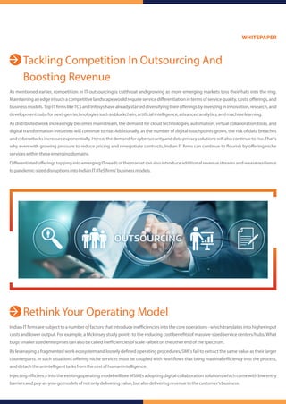 Tackling Competition In Outsourcing And
Boosting Revenue
Rethink Your Operating Model
As mentioned earlier, competition in IT outsourcing is cutthroat and growing as more emerging markets toss their hats into the ring.
Maintaininganedgeinsuchacompetitivelandscapewouldrequireservicediﬀerentiationintermsofservicequality,costs,oﬀerings,and
businessmodels.TopIT rmslikeTCSandInfosyshavealreadystarteddiversifyingtheiroﬀeringsbyinvestingininnovation,research,and
developmenthubsfornext-gentechnologiessuchasblockchain,arti cialintelligence,advancedanalytics,andmachinelearning.
As distributed work increasingly becomes mainstream, the demand for cloud technologies, automation, virtual collaboration tools, and
digital transformation initiatives will continue to rise. Additionally, as the number of digital touchpoints grows, the risk of data breaches
andcyberattacksincreasesexponentially.Hence,thedemandforcybersecurityanddataprivacysolutionswillalsocontinuetorise.That's
why even with growing pressure to reduce pricing and renegotiate contracts, Indian IT rms can continue to ourish by oﬀering niche
serviceswithintheseemergingdomains.
DiﬀerentiatedoﬀeringstappingintoemergingITneedsofthemarketcanalsointroduceadditionalrevenuestreamsandweaveresilience
topandemic-sizeddisruptionsintoIndianIT/ITeS rms'businessmodels.
Indian IT rms are subject to a number of factors thatintroduce ineﬃciencies into the core operations- which translates into higher input
costs and lower output. For example, a Mckinsey study points to the reducing cost bene ts of massive-sized service centers/hubs. What
bugssmallersizedenterprisescanalsobecalledineﬃcienciesofscale-albeitontheotherendofthespectrum.
By leveraging a fragmented work ecosystem and loosely de ned operating procedures, SMEs fail to extract the same value as their larger
counterparts. In such situations oﬀering niche services must be coupled with work ows that bring maximal eﬃciency into the process,
anddetachtheunintelligenttasksfromthecostofhumanintelligence.
InjectingeﬃciencyintotheexistingoperatingmodelwillseeMSMEsadoptingdigitalcollaborationsolutionswhichcomewithlowentry
barriersandpay-as-you-gomodelsofnotonlydeliveringvalue,butalsodeliveringrevenuetothecustomer’sbusiness.
WHITEPAPER
 