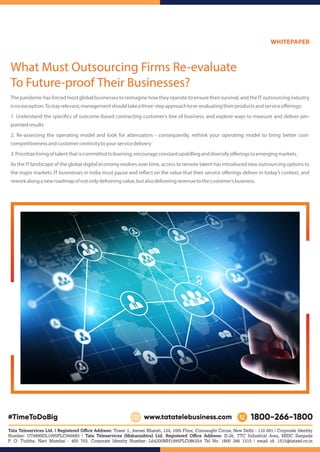The pandemic has forced most global businesses to reimagine how they operate to ensure their survival, and the IT outsourcing industry
isnoexception.Tostayrelevant,managementshouldtakeathree-stepapproachtore-evaluatingtheirproductsandserviceoﬀerings:
1. Understand the speci cs of outcome-based contracting customer’s line of business, and explore ways to measure and deliver pin-
pointedresults
2. Re-assessing the operating model and look for attenuators - consequently, rethink your operating model to bring better cost-
competitivenessandcustomercentricitytoyourservicedelivery
3.Prioritizehiringoftalentthatiscommittedtolearning,encourageconstantupskillinganddiversifyoﬀeringstoemergingmarkets.
As the IT landscape of the global digital economy evolves over time, access to remote talent has introduced new outsourcing options to
the major markets. IT businesses in India must pause and re ect on the value that their service oﬀerings deliver in today’s context, and
reworkalonganewroadmapofnotonlydeliveringvalue,butalsodeliveringrevenuetothecustomer’sbusiness.
Tata Teleservices Ltd. | Registered Oﬃce Address: Tower 1, Jeevan Bharati, 124, 10th Floor, Connaught Circus, New Delhi - 110 001 | Corporate Identity
Number: U74899DL1995PLC066685 | Tata Teleservices (Maharashtra) Ltd. Registered Oﬃce Address: D-26, TTC Industrial Area, MIDC Sanpada
P. O. Turbhe, Navi Mumbai - 400 703. Corporate Identity Number: L64200MH1995PLC086354 Tel No: 1800 266 1515 | email id: 1515@tatatel.co.in
What Must Outsourcing Firms Re-evaluate
To Future-proof Their Businesses?
WHITEPAPER
 