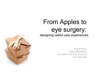 From Apples to  eye surgery:  designing useful user experiences By Ruth Ellison Twitter: @RuthEllison For Canberra Girl Geek Dinners #2 On 4 th  April 2009 
