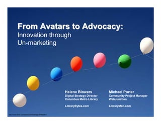 From Avatars to Advocacy:
           Innovation through
           Un-marketing




                                                      Helene Blowers              Michael Porter
                                                      Digital Strategy Director   Community Project Manager
                                                      Columbus Metro Library      WebJunction

                                                      LibraryBytes.com            LibraryMan.com

http://www.flickr.com/photos/pinkbeltrage/97982661/
 