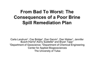 From Bad To Worst: The
   Consequences of a Poor Brine
      Spill Remediation Plan


 Carla Landrum1, Cas Bridge1, Ean Garvin1, Dan Weber1, Jennifer
         Busch-Harris2,Kerry Sublette2 and Bryan Tapp1
1Department of Geoscience; 2Department of Chemical Engineering

               Center for Applied Biogeosciences
                    The University of Tulsa
 