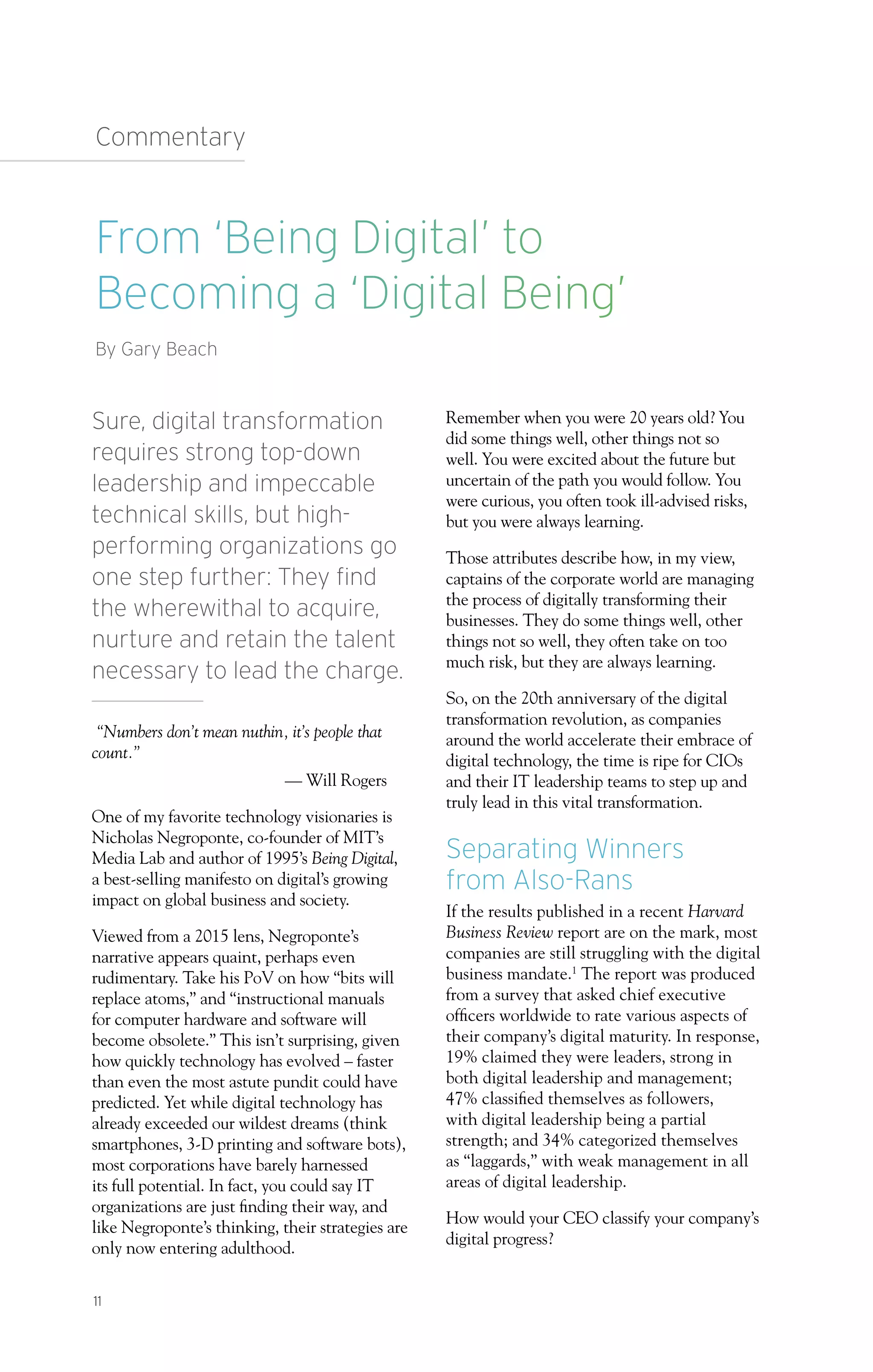 Sure, digital transformation
requires strong top-down
leadership and impeccable
technical skills, but high-
performing organizations go
one step further: They find
the wherewithal to acquire,
nurture and retain the talent
necessary to lead the charge.
“Numbers don’t mean nuthin, it’s people that
count.”
— Will Rogers
One of my favorite technology visionaries is
Nicholas Negroponte, co-founder of MIT’s
Media Lab and author of 1995’s Being Digital,
a best-selling manifesto on digital’s growing
impact on global business and society.
Viewed from a 2015 lens, Negroponte’s
narrative appears quaint, perhaps even
rudimentary. Take his PoV on how “bits will
replace atoms,” and “instructional manuals
for computer hardware and software will
become obsolete.” This isn’t surprising, given
how quickly technology has evolved – faster
than even the most astute pundit could have
predicted. Yet while digital technology has
already exceeded our wildest dreams (think
smartphones, 3-D printing and software bots),
most corporations have barely harnessed
its full potential. In fact, you could say IT
organizations are just finding their way, and
like Negroponte’s thinking, their strategies are
only now entering adulthood.
Remember when you were 20 years old? You
did some things well, other things not so
well. You were excited about the future but
uncertain of the path you would follow. You
were curious, you often took ill-advised risks,
but you were always learning.
Those attributes describe how, in my view,
captains of the corporate world are managing
the process of digitally transforming their
businesses. They do some things well, other
things not so well, they often take on too
much risk, but they are always learning.
So, on the 20th anniversary of the digital
transformation revolution, as companies
around the world accelerate their embrace of
digital technology, the time is ripe for CIOs
and their IT leadership teams to step up and
truly lead in this vital transformation.
Separating Winners
from Also-Rans
If the results published in a recent Harvard
Business Review report are on the mark, most
companies are still struggling with the digital
business mandate.1
The report was produced
from a survey that asked chief executive
officers worldwide to rate various aspects of
their company’s digital maturity. In response,
19% claimed they were leaders, strong in
both digital leadership and management;
47% classified themselves as followers,
with digital leadership being a partial
strength; and 34% categorized themselves
as “laggards,” with weak management in all
areas of digital leadership.
How would your CEO classify your company’s
digital progress?
From ‘Being Digital’ to
Becoming a ‘Digital Being’
By Gary Beach
Commentary
11
 