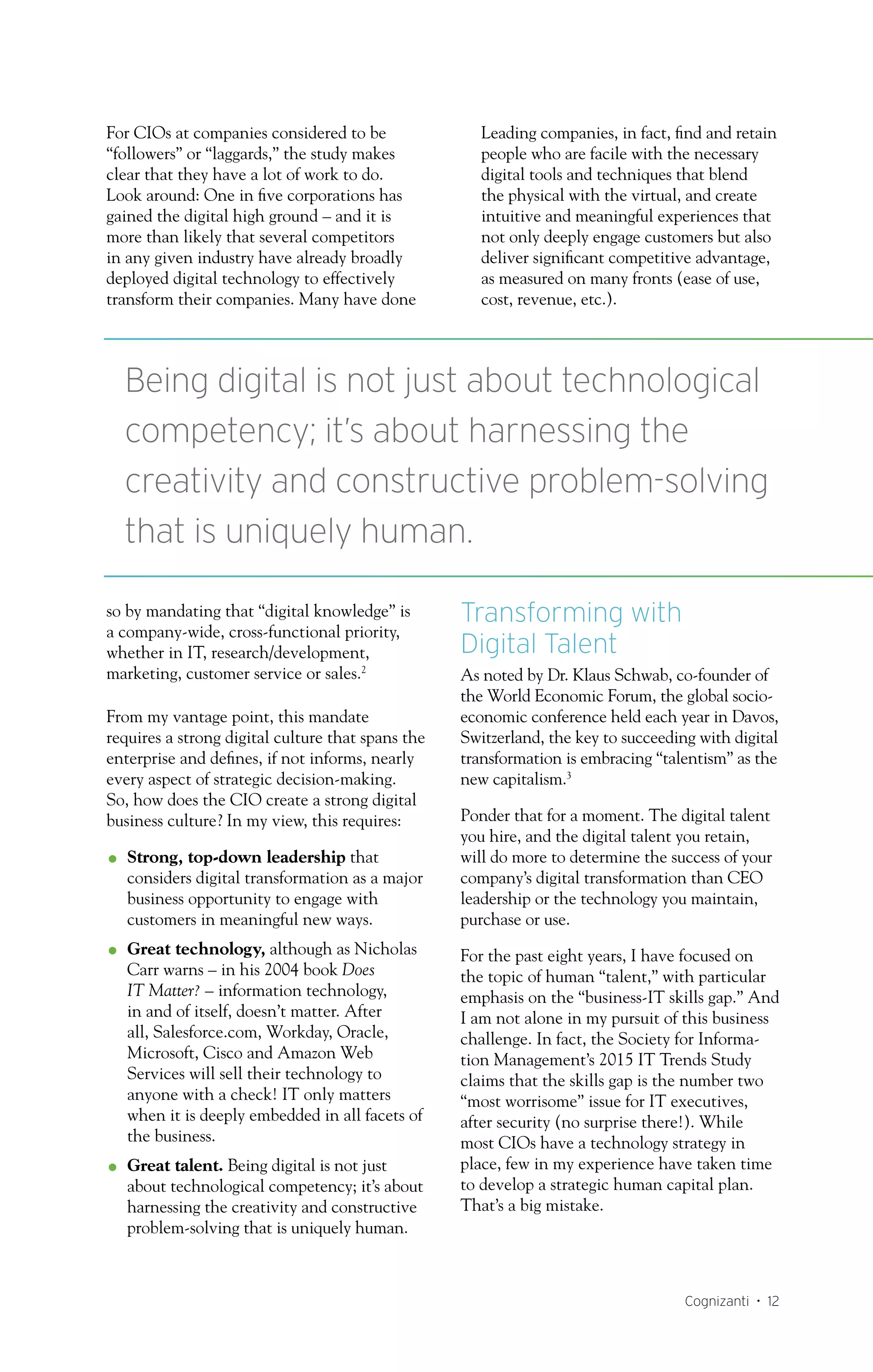 Cognizanti • 12
For CIOs at companies considered to be
“followers” or “laggards,” the study makes
clear that they have a lot of work to do.
Look around: One in five corporations has
gained the digital high ground – and it is
more than likely that several competitors
in any given industry have already broadly
deployed digital technology to effectively
transform their companies. Many have done
so by mandating that “digital knowledge” is
a company-wide, cross-functional priority,
whether in IT, research/development,
marketing, customer service or sales.2
From my vantage point, this mandate
requires a strong digital culture that spans the
enterprise and defines, if not informs, nearly
every aspect of strategic decision-making.
So, how does the CIO create a strong digital
business culture? In my view, this requires:
OO Strong, top-down leadership that
considers digital transformation as a major
business opportunity to engage with
customers in meaningful new ways.
OO Great technology, although as Nicholas
Carr warns – in his 2004 book Does
IT Matter? – information technology,
in and of itself, doesn’t matter. After
all, Salesforce.com, Workday, Oracle,
Microsoft, Cisco and Amazon Web
Services will sell their technology to
anyone with a check! IT only matters
when it is deeply embedded in all facets of
the business.
OO Great talent. Being digital is not just
about technological competency; it’s about
harnessing the creativity and constructive
problem-solving that is uniquely human.
Leading companies, in fact, find and retain
people who are facile with the necessary
digital tools and techniques that blend
the physical with the virtual, and create
intuitive and meaningful experiences that
not only deeply engage customers but also
deliver significant competitive advantage,
as measured on many fronts (ease of use,
cost, revenue, etc.).
Transforming with
Digital Talent
As noted by Dr. Klaus Schwab, co-founder of
the World Economic Forum, the global socio-
economic conference held each year in Davos,
Switzerland, the key to succeeding with digital
transformation is embracing “talentism” as the
new capitalism.3
Ponder that for a moment. The digital talent
you hire, and the digital talent you retain,
will do more to determine the success of your
company’s digital transformation than CEO
leadership or the technology you maintain,
purchase or use.
For the past eight years, I have focused on
the topic of human “talent,” with particular
emphasis on the “business-IT skills gap.” And
I am not alone in my pursuit of this business
challenge. In fact, the Society for Informa-
tion Management’s 2015 IT Trends Study
claims that the skills gap is the number two
“most worrisome” issue for IT executives,
after security (no surprise there!). While
most CIOs have a technology strategy in
place, few in my experience have taken time
to develop a strategic human capital plan.
That’s a big mistake.
Being digital is not just about technological
competency; it’s about harnessing the
creativity and constructive prob­lem-solving
that is uniquely human.
 