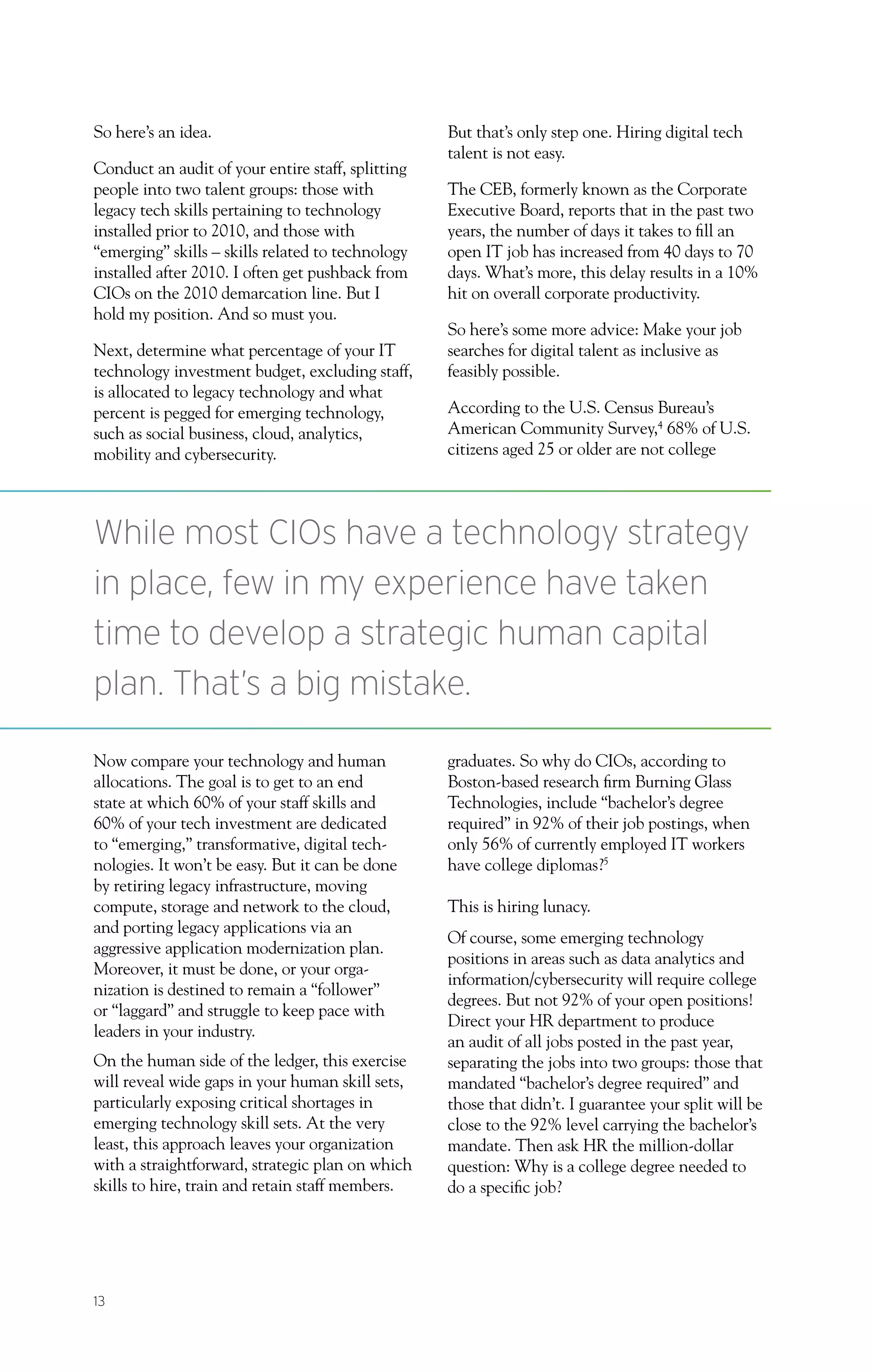 13
So here’s an idea.
Conduct an audit of your entire staff, splitting
people into two talent groups: those with
legacy tech skills pertaining to technology
installed prior to 2010, and those with
“emerging” skills – skills related to technology
installed after 2010. I often get pushback from
CIOs on the 2010 demarcation line. But I
hold my position. And so must you.
Next, determine what percentage of your IT
technology investment budget, excluding staff,
is allocated to legacy technology and what
percent is pegged for emerging technology,
such as social business, cloud, analytics,
mobility and cybersecurity.
Now compare your technology and human
allocations. The goal is to get to an end
state at which 60% of your staff skills and
60% of your tech investment are dedicated
to “emerging,” transformative, digital tech-
nologies. It won’t be easy. But it can be done
by retiring legacy infrastructure, moving
compute, storage and network to the cloud,
and porting legacy applications via an
aggressive application modernization plan.
Moreover, it must be done, or your orga-
nization is destined to remain a “follower”
or “laggard” and struggle to keep pace with
leaders in your industry.
On the human side of the ledger, this exercise
will reveal wide gaps in your human skill sets,
particularly exposing critical shortages in
emerging technology skill sets. At the very
least, this approach leaves your organization
with a straightforward, strategic plan on which
skills to hire, train and retain staff members.
But that’s only step one. Hiring digital tech
talent is not easy.
The CEB, formerly known as the Corporate
Executive Board, reports that in the past two
years, the number of days it takes to fill an
open IT job has increased from 40 days to 70
days. What’s more, this delay results in a 10%
hit on overall corporate productivity.
So here’s some more advice: Make your job
searches for digital talent as inclusive as
feasibly possible.
According to the U.S. Census Bureau’s
American Community Survey,4
68% of U.S.
citizens aged 25 or older are not college
graduates. So why do CIOs, according to
Boston-based research firm Burning Glass
Technologies, include “bachelor’s degree
required” in 92% of their job postings, when
only 56% of currently employed IT workers
have college diplomas?5
This is hiring lunacy.
Of course, some emerging technology
positions in areas such as data analytics and
information/cybersecurity will require college
degrees. But not 92% of your open positions!
Direct your HR department to produce
an audit of all jobs posted in the past year,
separating the jobs into two groups: those that
mandated “bachelor’s degree required” and
those that didn’t. I guarantee your split will be
close to the 92% level carrying the bachelor’s
mandate. Then ask HR the million-dollar
question: Why is a college degree needed to
do a specific job?
While most CIOs have a technology strategy
in place, few in my experience have taken
time to develop a strategic human capital
plan. That’s a big mistake.
 