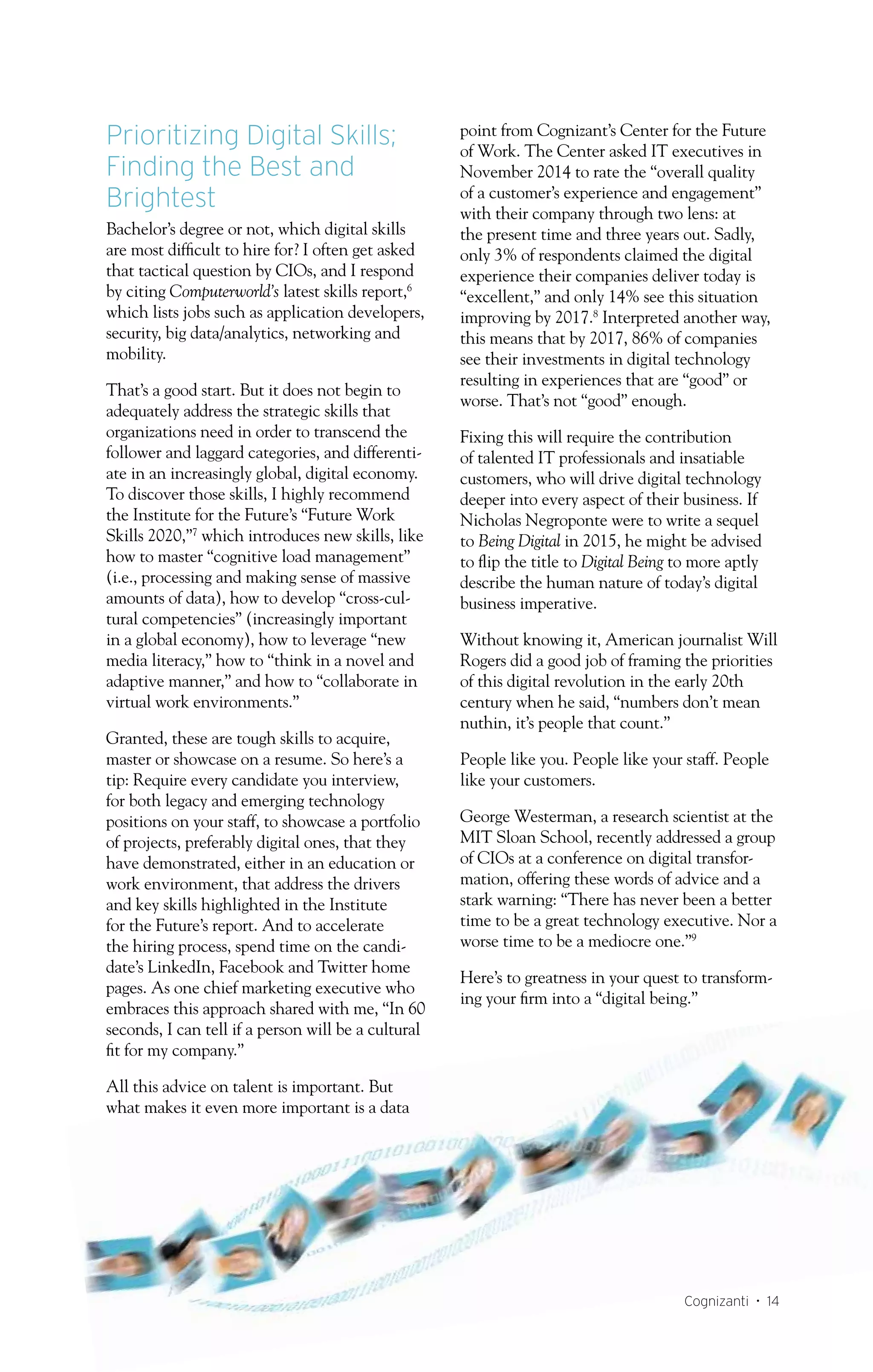 Cognizanti • 14
Prioritizing Digital Skills;
Finding the Best and
Brightest
Bachelor’s degree or not, which digital skills
are most difficult to hire for? I often get asked
that tactical question by CIOs, and I respond
by citing Computerworld’s latest skills report,6
which lists jobs such as application developers,
security, big data/analytics, networking and
mobility.
That’s a good start. But it does not begin to
adequately address the strategic skills that
organizations need in order to transcend the
follower and laggard categories, and differenti-
ate in an increasingly global, digital economy.
To discover those skills, I highly recommend
the Institute for the Future’s “Future Work
Skills 2020,”7
which introduces new skills, like
how to master “cognitive load management”
(i.e., processing and making sense of massive
amounts of data), how to develop “cross-cul-
tural competencies” (increasingly important
in a global economy), how to leverage “new
media literacy,” how to “think in a novel and
adaptive manner,” and how to “collaborate in
virtual work environments.”
Granted, these are tough skills to acquire,
master or showcase on a resume. So here’s a
tip: Require every candidate you interview,
for both legacy and emerging technology
positions on your staff, to showcase a portfolio
of projects, preferably digital ones, that they
have demonstrated, either in an education or
work environment, that address the drivers
and key skills highlighted in the Institute
for the Future’s report. And to accelerate
the hiring process, spend time on the candi-
date’s LinkedIn, Facebook and Twitter home
pages. As one chief marketing executive who
embraces this approach shared with me, “In 60
seconds, I can tell if a person will be a cultural
fit for my company.”
All this advice on talent is important. But
what makes it even more important is a data
point from Cognizant’s Center for the Future
of Work. The Center asked IT executives in
November 2014 to rate the “overall quality
of a customer’s experience and engagement”
with their company through two lens: at
the present time and three years out. Sadly,
only 3% of respondents claimed the digital
experience their companies deliver today is
“excellent,” and only 14% see this situation
improving by 2017.8
Interpreted another way,
this means that by 2017, 86% of companies
see their investments in digital technology
resulting in experiences that are “good” or
worse. That’s not “good” enough.
Fixing this will require the contribution
of talented IT professionals and insatiable
customers, who will drive digital technology
deeper into every aspect of their business. If
Nicholas Negroponte were to write a sequel
to Being Digital in 2015, he might be advised
to flip the title to Digital Being to more aptly
describe the human nature of today’s digital
business imperative.
Without knowing it, American journalist Will
Rogers did a good job of framing the priorities
of this digital revolution in the early 20th
century when he said, “numbers don’t mean
nuthin, it’s people that count.”
People like you. People like your staff. People
like your customers.
George Westerman, a research scientist at the
MIT Sloan School, recently addressed a group
of CIOs at a conference on digital transfor-
mation, offering these words of advice and a
stark warning: “There has never been a better
time to be a great technology executive. Nor a
worse time to be a mediocre one.”9
Here’s to greatness in your quest to transform-
ing your firm into a “digital being.”
 