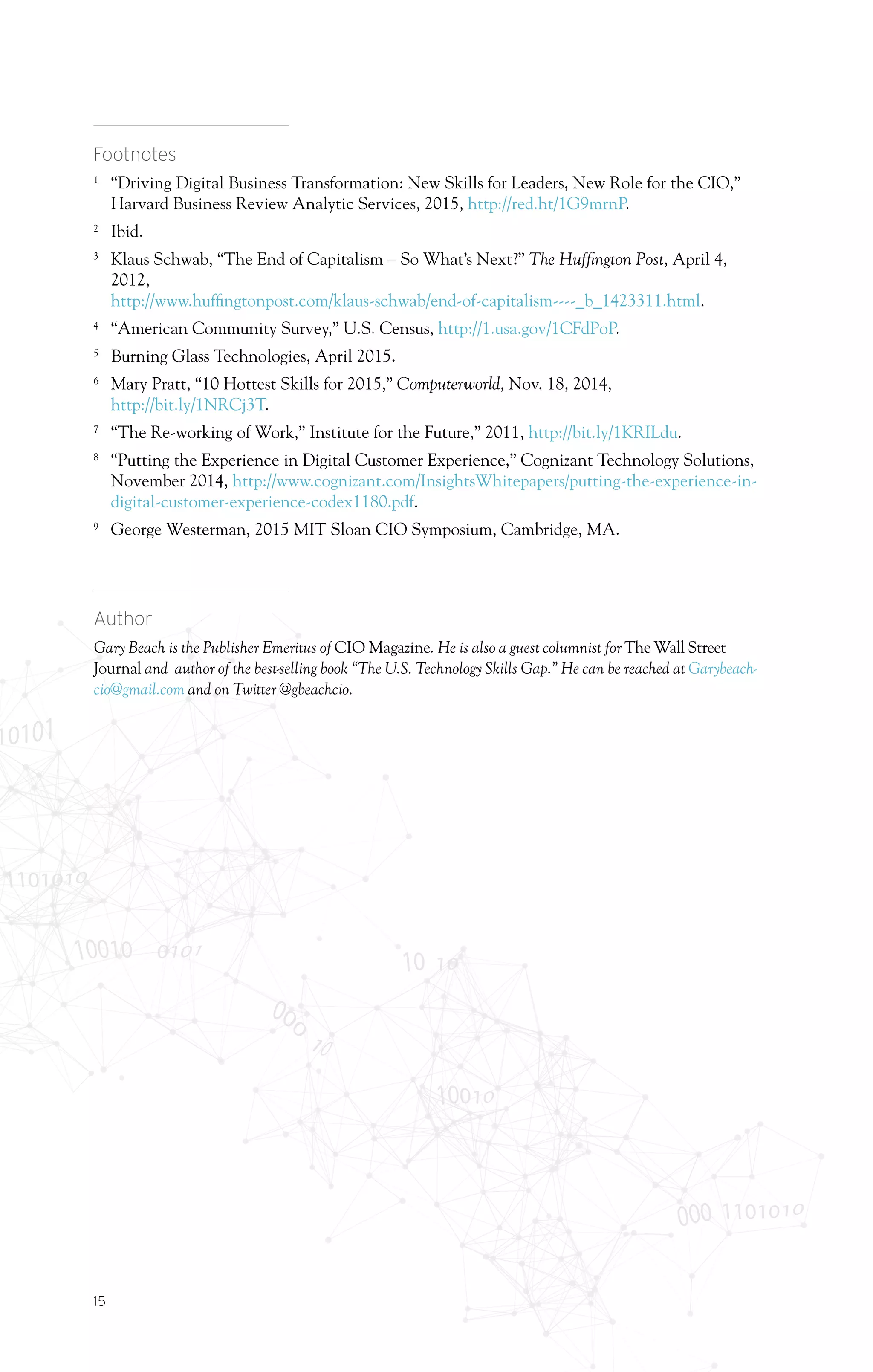 15
Footnotes
1	
“Driving Digital Business Transformation: New Skills for Leaders, New Role for the CIO,”
Harvard Business Review Analytic Services, 2015, http://red.ht/1G9mrnP.
2	
Ibid.
3	
Klaus Schwab, “The End of Capitalism – So What’s Next?” The Huffington Post, April 4,
2012,
http://www.huffingtonpost.com/klaus-schwab/end-of-capitalism----_b_1423311.html.
4	
“American Community Survey,” U.S. Census, http://1.usa.gov/1CFdPoP.
5	
Burning Glass Technologies, April 2015.
6	
Mary Pratt, “10 Hottest Skills for 2015,” Computerworld, Nov. 18, 2014,
http://bit.ly/1NRCj3T.
7	
“The Re-working of Work,” Institute for the Future,” 2011, http://bit.ly/1KRILdu.
8	
“Putting the Experience in Digital Customer Experience,” Cognizant Technology Solutions,
November 2014, http://www.cognizant.com/InsightsWhitepapers/putting-the-experience-in-
digital-customer-experience-codex1180.pdf.
9	
George Westerman, 2015 MIT Sloan CIO Symposium, Cambridge, MA.
Author
Gary Beach is the Publisher Emeritus of CIO Magazine. He is also a guest columnist for The Wall Street
Journal and author of the best-selling book “The U.S. Technology Skills Gap.” He can be reached at Garybeach-
cio@gmail.com and on Twitter @gbeachcio.
 
