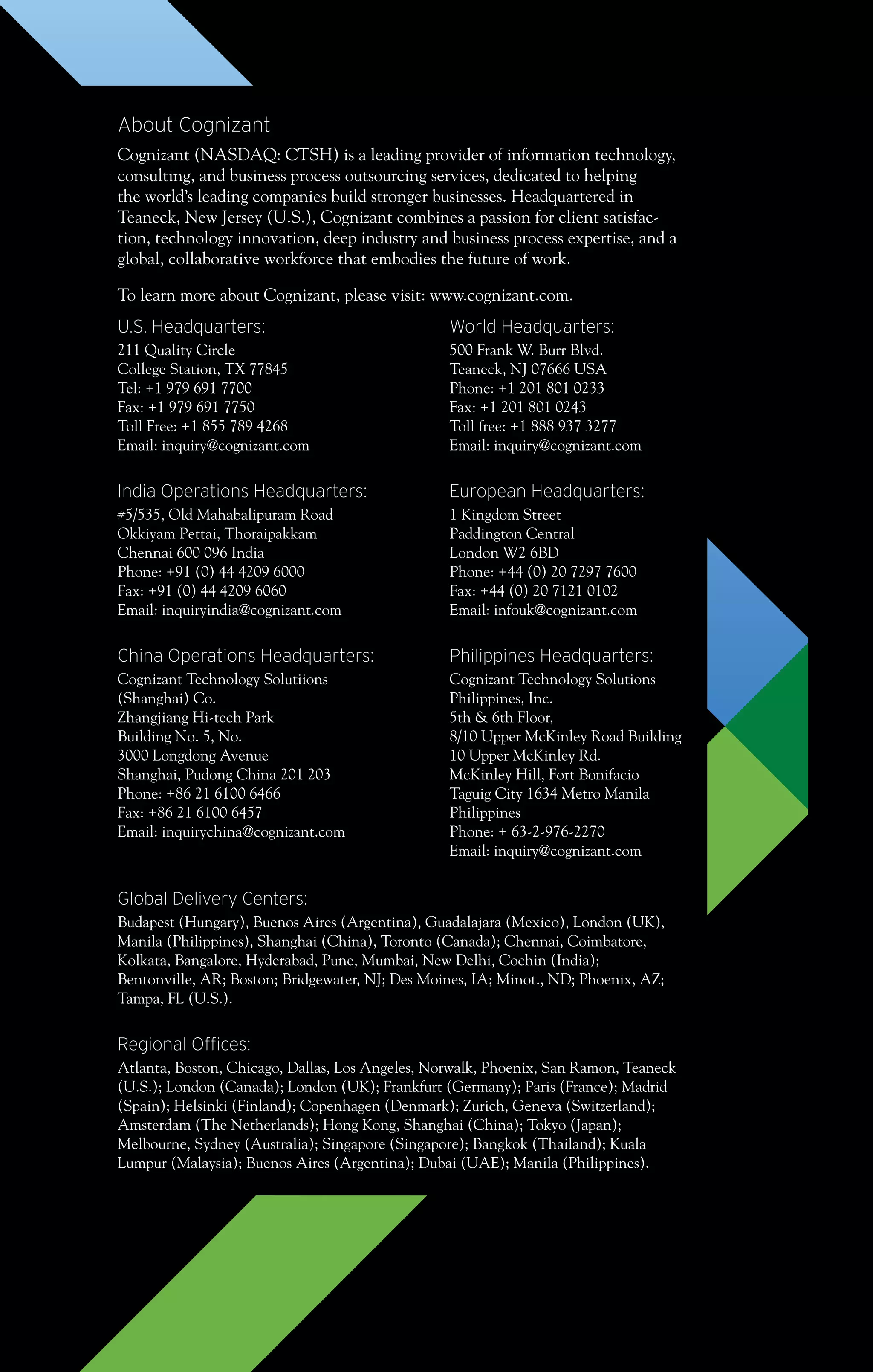 About Cognizant
Cognizant (NASDAQ: CTSH) is a leading provider of information technology,
consulting, and business process outsourcing services, dedicated to helping
the world’s leading companies build stronger businesses. Headquartered in
Teaneck, New Jersey (U.S.), Cognizant combines a passion for client satisfac-
tion, technology innovation, deep industry and business process expertise, and a
global, collaborative workforce that embodies the future of work.
To learn more about Cognizant, please visit: www.cognizant.com.
U.S. Headquarters:
211 Quality Circle
College Station, TX 77845
Tel: +1 979 691 7700
Fax: +1 979 691 7750
Toll Free: +1 855 789 4268
Email: inquiry@cognizant.com
India Operations Headquarters:
#5/535, Old Mahabalipuram Road
Okkiyam Pettai, Thoraipakkam
Chennai 600 096 India
Phone: +91 (0) 44 4209 6000
Fax: +91 (0) 44 4209 6060
Email: inquiryindia@cognizant.com
China Operations Headquarters:
Cognizant Technology Solutiions
(Shanghai) Co.
Zhangjiang Hi-tech Park
Building No. 5, No.
3000 Longdong Avenue
Shanghai, Pudong China 201 203
Phone: +86 21 6100 6466
Fax: +86 21 6100 6457
Email: inquirychina@cognizant.com
World Headquarters:
500 Frank W. Burr Blvd.
Teaneck, NJ 07666 USA
Phone: +1 201 801 0233
Fax: +1 201 801 0243
Toll free: +1 888 937 3277
Email: inquiry@cognizant.com
European Headquarters:
1 Kingdom Street
Paddington Central
London W2 6BD
Phone: +44 (0) 20 7297 7600
Fax: +44 (0) 20 7121 0102
Email: infouk@cognizant.com
Philippines Headquarters:
Cognizant Technology Solutions
Philippines, Inc.
5th & 6th Floor,
8/10 Upper McKinley Road Building
10 Upper McKinley Rd.
McKinley Hill, Fort Bonifacio
Taguig City 1634 Metro Manila
Philippines
Phone: + 63-2-976-2270
Email: inquiry@cognizant.com
Global Delivery Centers:
Budapest (Hungary), Buenos Aires (Argentina), Guadalajara (Mexico), London (UK),
Manila (Philippines), Shanghai (China), Toronto (Canada); Chennai, Coimbatore,
Kolkata, Bangalore, Hyderabad, Pune, Mumbai, New Delhi, Cochin (India);
Bentonville, AR; Boston; Bridgewater, NJ; Des Moines, IA; Minot., ND; Phoenix, AZ;
Tampa, FL (U.S.).
Regional Offices:
Atlanta, Boston, Chicago, Dallas, Los Angeles, Norwalk, Phoenix, San Ramon, Teaneck
(U.S.); London (Canada); London (UK); Frankfurt (Germany); Paris (France); Madrid
(Spain); Helsinki (Finland); Copenhagen (Denmark); Zurich, Geneva (Switzerland);
Amsterdam (The Netherlands); Hong Kong, Shanghai (China); Tokyo (Japan);
Melbourne, Sydney (Australia); Singapore (Singapore); Bangkok (Thailand); Kuala
Lumpur (Malaysia); Buenos Aires (Argentina); Dubai (UAE); Manila (Philippines).
 