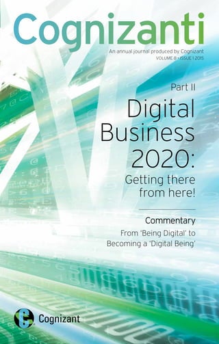 Part II
Digital
Business
2020:
Getting there
from here!
Commentary
From ‘Being Digital’ to
Becoming a ‘Digital Being’
CognizantiAn annual journal produced by Cognizant
VOLUME 8 • ISSUE 1 2015
 