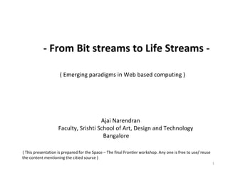 - From Bit streams to Life Streams - ( Emerging paradigms in Web based computing )   Ajai Narendran   Faculty, Srishti School of Art, Design and Technology   Bangalore ( This presentation is prepared for the Space – The final Frontier workshop. Any one is free to use/ reuse the content mentioning the citied source ) 