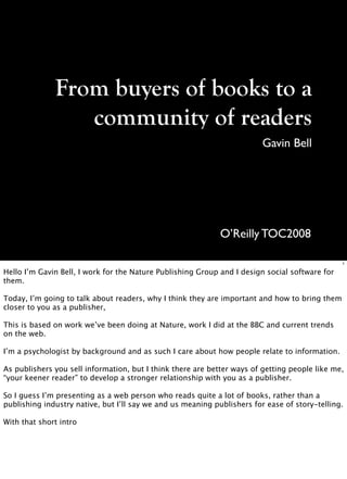 From buyers of books to a
                 community of readers
                                                                         Gavin Bell




                                                             O’Reilly TOC2008

                                                                                                1

Hello I’m Gavin Bell, I work for the Nature Publishing Group and I design social software for
them.

Today, I’m going to talk about readers, why I think they are important and how to bring them
closer to you as a publisher,

This is based on work we’ve been doing at Nature, work I did at the BBC and current trends
on the web.

I’m a psychologist by background and as such I care about how people relate to information.

As publishers you sell information, but I think there are better ways of getting people like me,
“your keener reader” to develop a stronger relationship with you as a publisher.

So I guess I’m presenting as a we
