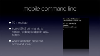 mobile command line

• T9 + multitap
• invoke SMS commands to
  remote webapps (dopplr, jaiku,
  twitter)

• what if all mobile apps had
  command lines?