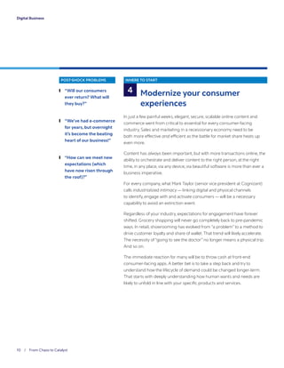 10 / From Chaos to Catalyst	
Digital Business
POST-SHOCK PROBLEMS
	❙ “Will our consumers
ever return? What will
they buy?”
	❙ “We’ve had e-commerce
for years, but overnight
it’s become the beating
heart of our business!”
	❙ “How can we meet new
expectations (which
have now risen through
the roof)?”
WHERE TO START
Modernize your consumer
experiences
In just a few painful weeks, elegant, secure, scalable online content and
commerce went from critical to essential for every consumer-facing
industry. Sales and marketing in a recessionary economy need to be
both more effective and efficient as the battle for market share heats up
even more.
Content has always been important, but with more transactions online, the
ability to orchestrate and deliver content to the right person, at the right
time, in any place, via any device, via beautiful software is more than ever a
business imperative.
For every company, what Mark Taylor (senior vice president at Cognizant)
calls industrialized intimacy — linking digital and physical channels
to identify, engage with and activate consumers — will be a necessary
capability to avoid an extinction event.
Regardless of your industry, expectations for engagement have forever
shifted. Grocery shopping will never go completely back to pre-pandemic
ways. In retail, showrooming has evolved from “a problem” to a method to
drive customer loyalty and share of wallet. That trend will likely accelerate.
The necessity of “going to see the doctor” no longer means a physical trip.
And so on.
The immediate reaction for many will be to throw cash at front-end
consumer-facing apps. A better bet is to take a step back and try to
understand how the lifecycle of demand could be changed longer-term.
That starts with deeply understanding how human wants and needs are
likely to unfold in line with your specific products and services.
4
 