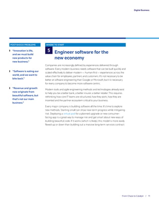 From Chaos to Catalyst / 11
Digital Business
POST-SHOCK PROBLEMS
	❙ “Innovation is life,
and we must build
new products for
new business.”
	❙ “Software is eating our
world, and we want to
bite back.”
	❙ “Revenue and growth
now originate from
beautiful software, but
that’s not our main
business.”
WHERE TO START
Engineer software for the
new economy
Companies are increasingly defined by experiences delivered through
software. Every modern business needs software that can be built quickly and
scaled effectively to deliver modern — human-first— experiences across the
value chain for employees, partners and customers. It’s not necessary to be
better at software engineering than Google or Microsoft, but it is necessary
for every company to become more software-centric.
Modern tools and agile engineering methods and technologies already exist
to help you be a better bank, a better insurer, a better retailer.This requires
rethinking how core IT teams are structured, how they work, how they are
incented and the partner ecosystem critical to your business.
Every major company is building software all the time. It’s time to explore
new methods. Starting small can show near-term progress while mitigating
risk. Deploying a virtual pod for a planned upgrade or new consumer-
facing app is a great way to manage risk and get smart about new ways of
building beautiful code. If it works (which is likely), this model is more easily
flexed up or down than building out a massive long-term services contract.
5
 