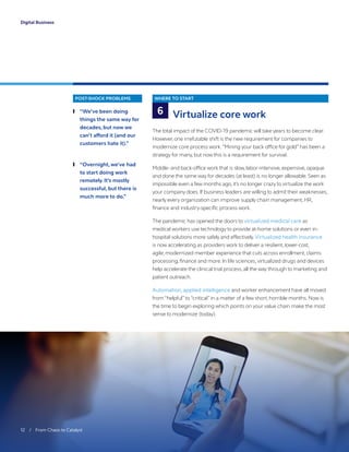 12 / From Chaos to Catalyst
Digital Business
POST-SHOCK PROBLEMS
	❙ “We’ve been doing
things the same way for
decades, but now we
can’t afford it (and our
customers hate it).”
	❙ “Overnight, we’ve had
to start doing work
remotely. It’s mostly
successful, but there is
much more to do.”
WHERE TO START
Virtualize core work
The total impact of the COVID-19 pandemic will take years to become clear.
However, one irrefutable shift is the new requirement for companies to
modernize core process work.“Mining your back office for gold” has been a
strategy for many, but now this is a requirement for survival.
Middle- and back-office work that is slow, labor-intensive, expensive, opaque
and done the same way for decades (at least) is no longer allowable. Seen as
impossible even a few months ago, it’s no longer crazy to virtualize the work
your company does. If business leaders are willing to admit their weaknesses,
nearly every organization can improve supply chain management, HR,
finance and industry-specific process work.
The pandemic has opened the doors to virtualized medical care as
medical workers use technology to provide at-home solutions or even in-
hospital solutions more safely and effectively. Virtualized health insurance
is now accelerating as providers work to deliver a resilient, lower-cost,
agile, modernized member experience that cuts across enrollment, claims
processing,finance and more. In life sciences,virtualized drugs and devices
help accelerate the clinical trial process, all the way through to marketing and
patient outreach.
Automation, applied intelligence and worker enhancement have all moved
from “helpful”to “critical” in a matter of a few short, horrible months. Now is
the time to begin exploring which points on your value chain make the most
sense to modernize (today).
6
 