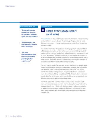 14 / From Chaos to Catalyst	
Digital Business
POST-SHOCK PROBLEMS
	❙ “Our employees are
wondering: How can
we ever work together
again and stay healthy?”
	❙ “Our customers are
worried they’ll get sick
in our buildings.”
	❙ “We need
instrumentation help
to lower costs while
providing better
experiences.”
WHERE TO START
Make every space smart
(and safe)
In Code Halos,we discussed how low-cost instrumentation and connectivity
can benefit every person, place or thing through the generation of code —
data and information —that can improve experiences and even create new
business models.
The modern Internet of Things (IoT) is creating significant scale, a shift that
will be accelerated by the pandemic. For years, sensor-enabling industrial
equipment has improved productivity, reduced downtime and paved the way
for more “as-a-service” business models. In the post-pandemic economy—
as demand evolves and our expectations and concerns about staying safe in
public spaces remain top of mind — nearly every company that operates in
physical space will have to adopt the same philosophy.
This isn’t science fiction. Cameras and sensors of all types are already being
piloted and deployed to assess occupant health, as well as help us maintain
safe distances, clean surfaces (even the air around us), etc.This takes a
coordinated solution linking sensors, analytics and software. Sensors on
every element of a building — escalators, HVAC, elevators, doors and more —
provide data that can improve safety, lower building maintenance costs and
deliver a more comfortable occupant experience.
In order to get back to a familiar world in which we feel at ease in nearly
every non-industrial space we enter— banks, stores,theme parks,theaters,
restaurants and more — it’s time for business leaders to become proactive
by applying instrumentation, analytics and software engineering to make
every space intelligent, less expensive to manage, more comfortable and
safer for us all.
8
 