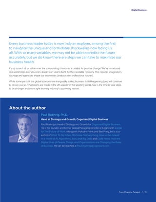 Digital Business
Paul Roehrig, Ph.D.
Head of Strategy and Growth, Cognizant Digital Business
Paul Roehrig is Head of Strategy and Growth for Cognizant Digital Business.
He is the founder and former Global Managing Director of Cognizant’s Center
for The Future of Work. Along with Malcolm Frank and Ben Pring, he is a co-
author of What To Do When Machines Do Everything: How to Get Ahead
in a World of AI, Algorithms, Bots, and Big Data and Code Halos: How the
Digital Lives of People, Things, and Organizations are Changing the Rules
of Business. He can be reached at Paul.Roehrig@cognizant.com.
About the author
	 From Chaos to Catalyst / 15
Every business leader today is now truly an explorer, among the first
to navigate the unique and formidable shockwaves now facing us
all. With so many variables, we may not be able to predict the future
accurately, but we do know there are steps we can take to maximize our
business health.
It’s up to each of us to hammer the surrounding chaos into a catalyst for positive change. We’ve introduced
real-world steps every business leader can take to be fit for the inevitable recovery. This requires imagination,
courage and agency to shape our businesses (and our own professional futures).
While some parts of the global economy are inarguably stalled, business is still happening (and will continue
to do so).Just as “champions are made in the off-season” in the sporting world, now is the time to take steps
to be stronger and more agile in every industry’s upcoming season.
 
