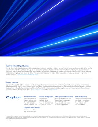 © Copyright 2020, Cognizant. All rights reserved. No part of this document may be reproduced, stored in a retrieval system, transmitted in any form or by any means, electronic, mechanical,
photocopying, recording, or otherwise, without the express written permission from Cognizant. The information contained herein is subject to change without notice. All other trademarks mentioned
herein are the property of their respective owners.
Codex 5607
About Cognizant Digital Business
We help clients build digital businesses and innovate products that create new value — by using sensing, insights, software and experience to deliver on what
customers demand in the digital age. Through IoT we connect the digital and physical worlds to make smart, efficient and safe products, operations and
enterprises. Leveraging data, analytics and AI we drive intelligent decisions and anticipate where markets and customers are going next. Then we use those
insights, combining design and software to deliver the experiences that consumers expect of their brands. Learn more about how we’re engineering the
modern enterprise at www.cognizant.com/digitalbusiness.
About Cognizant
Cognizant (Nasdaq-100: CTSH) is one of the world’s leading professional services companies, transforming clients’ business, operating and technology
models for the digital era. Our unique industry-based, consultative approach helps clients envision, build and run more innovative and efficient businesses.
Headquartered in the U.S., Cognizant is ranked 193 on the Fortune 500 and is consistently listed among the most admired companies in the world. Learn
how Cognizant helps clients lead with digital at www.cognizant.com or follow us @Cognizant.
World Headquarters
500 Frank W. Burr Blvd.
Teaneck, NJ 07666 USA
Phone: +1 201 801 0233
Fax: +1 201 801 0243
Toll Free: +1 888 937 3277
Cognizant Digital Business
55 Hudson Yards, 26th floor
New York, NY 10001 USA
European Headquarters
1 Kingdom Street
Paddington Central
London W2 6BD England
Phone: +44 (0) 20 7297 7600
Fax: +44 (0) 20 7121 0102
India Operations Headquarters
#5/535 Old Mahabalipuram Road
Okkiyam Pettai, Thoraipakkam
Chennai, 600 096 India
Phone: +91 (0) 44 4209 6000
Fax: +91 (0) 44 4209 6060
APAC Headquarters
1 Changi Business Park Crescent,
Plaza 8@CBP # 07-04/05/06,
Tower A, Singapore 486025
Phone: + 65 6812 4051
Fax: + 65 6324 4051
 