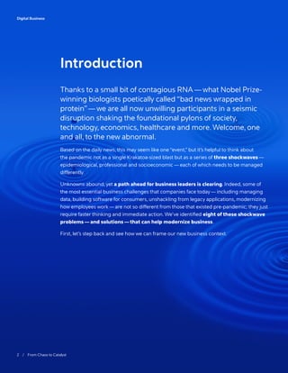 2 / From Chaos to Catalyst	
Digital Business
Thanks to a small bit of contagious RNA — what Nobel Prize-
winning biologists poetically called “bad news wrapped in
protein”— we are all now unwilling participants in a seismic
disruption shaking the foundational pylons of society,
technology, economics, healthcare and more. Welcome, one
and all, to the new abnormal.
Based on the daily news, this may seem like one “event,” but it’s helpful to think about
the pandemic not as a single Krakatoa-sized blast but as a series of three shockwaves —
epidemiological, professional and socioeconomic — each of which needs to be managed
differently.
Unknowns abound, yet a path ahead for business leaders is clearing. Indeed, some of
the most essential business challenges that companies face today — including managing
data, building software for consumers, unshackling from legacy applications, modernizing
how employees work — are not so different from those that existed pre-pandemic; they just
require faster thinking and immediate action. We’ve identified eight of these shockwave
problems — and solutions — that can help modernize business.
First, let’s step back and see how we can frame our new business context.
Introduction
 
