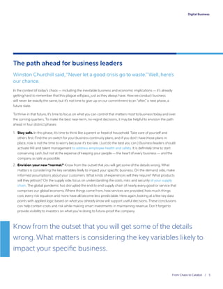 Digital Business
From Chaos to Catalyst / 5
Digital Business
The path ahead for business leaders
Winston Churchill said,“Never let a good crisis go to waste.” Well, here’s
our chance.
In the context of today’s chaos — including the inevitable business and economic implications — it’s already
getting hard to remember that this plague will pass, just as they always have. How we conduct business
will never be exactly the same, but it’s not time to give up on our commitment to an “after,” a next phase, a
future state.
To thrive in that future, it’s time to focus on what you can control that matters most to business today and over
the coming quarters. To make the best near-term, no-regret decisions, it may be helpful to envision the path
ahead in four distinct phases:
1.	 Stay safe. In this phase, it’s time to think like a parent or head of household. Take care of yourself and
others first. Find the on-switch for your business continuity plans, and if you don’t have those plans in
place, now is not the time to worry because it’s too late. (Just do the best you can.) Business leaders should
activate HR and talent management to address employee health and safety. It is definitely time to start
conserving cash, but not at the expense of keeping your people — the heart of every business — and the
company as safe as possible.
2.	 Envision your new “normal.” Know from the outset that you will get some of the details wrong. What
matters is considering the key variables likely to impact your specific business. On the demand side, make
informed assumptions about your customers. What kinds of experiences will they require? What products
will they jettison? On the supply side, focus on understanding the costs, risks and security of your supply
chain. The global pandemic has disrupted the end-to-end supply chain of nearly every good or service that
comprises our global economy. Where things come from, how services are provided, how much things
cost, every risk equation and more have all become less predictable. Here again, looking at a few key data
points with applied logic based on what you already know will support useful decisions. These conclusions
can help contain costs and risk while making smart investments in maintaining revenue. Don’t forget to
provide visibility to investors on what you’re doing to future-proof the company.
Know from the outset that you will get some of the details
wrong. What matters is considering the key variables likely to
impact your specific business.
 
