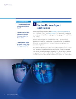 POST-SHOCK PROBLEMS
	❙ “Our heritage software
estate is breaking the
bank.”
	❙ “We don’t know what
software to turn off,
improve, expand or
leave alone.”
	❙ “We need new digital
products and services
to stay competitive.”
WHERE TO START
Unshackle from legacy
applications
Recent estimates show that roughly $3 trillion of economic value per day
runs on COBOL. (Thank you, Grace Hopper!) This represents a staggering
amount of our society reliant on a programming language with roots dating
back to 1959.
Business pressures from the pandemic now make it unsustainable for
leaders to be trapped by an expensive and brittle heritage software estate.
Consumer relevance, faster time to market and cost savings have never
been more important.
Many IT leaders feel trapped by their legacy software, but now there are new
tools, processes, engineering methods and partners to help unlock value
that is certainly trapped in data centers all over the world. The first step is a
complete software audit to understand which applications make the most
sense to modernize, which should be left alone and which can be turned off.
2
8 / From Chaos to Catalyst	
Digital Business
 