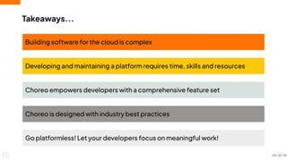 Takeaways...
20
Building software for the cloud is complex
Developing and maintaining a platform requires time, skills and resources
Choreo empowers developers with a comprehensive feature set
Choreo is designed with industry best practices
Go platformless! Let your developers focus on meaningful work!
 