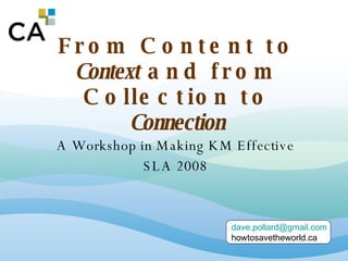 From Content to  Context  and from Collection to  Connection A Workshop in Making KM Effective SLA 2008 [email_address] howtosavetheworld.ca 