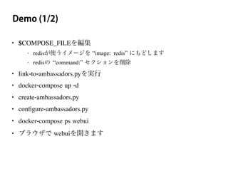 Demo (1/2)
• $COMPOSE_FILEを編集
- redisが使うイメージを “image: redis” にもどします
- redisの “command:” セクションを削除
• link-to-ambassadors.pyを実行
• docker-compose up -d
• create-ambassadors.py
• conﬁgure-ambassadors.py
• docker-compose ps webui
• ブラウザで webuiを開きます
 