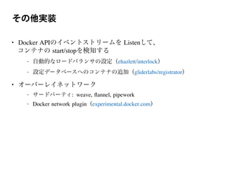 その他実装
• Docker APIのイベントストリームを Listenして、
コンテナの start/stopを検知する
- 自動的なロードバランサの設定（ehazlett/interlock）
- 設定データベースへのコンテナの追加（gliderlabs/registrator）
• オーバーレイネットワーク
- サードパーティ: weave, ﬂannel, pipework
- Docker network plugin（experimental.docker.com）
 