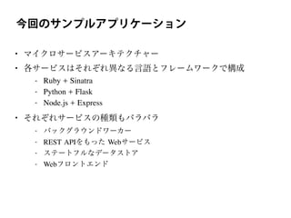 今回のサンプルアプリケーション
• マイクロサービスアーキテクチャー
• 各サービスはそれぞれ異なる言語とフレームワークで構成
- Ruby + Sinatra
- Python + Flask
- Node.js + Express
• それぞれサービスの種類もバラバラ
- バックグラウンドワーカー
- REST APIをもった Webサービス
- ステートフルなデータストア
- Webフロントエンド
 