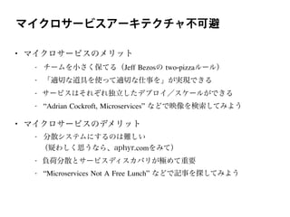 マイクロサービスアーキテクチャ不可避
• マイクロサービスのメリット
- チームを小さく保てる（Jeff Bezosの two-pizzaルール）
- 「適切な道具を使って適切な仕事を」が実現できる
- サービスはそれぞれ独立したデプロイ／スケールができる
- “Adrian Cockroft, Microservices” などで映像を検索してみよう
• マイクロサービスのデメリット
- 分散システムにするのは難しい
（疑わしく思うなら、aphyr.comをみて）
- 負荷分散とサービスディスカバリが極めて重要
- “Microservices Not A Free Lunch” などで記事を探してみよう
 