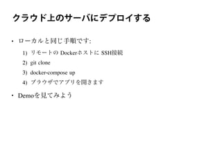 クラウド上のサーバにデプロイする
• ローカルと同じ手順です:
1) リモートの Dockerホストに SSH接続
2) git clone
3) docker-compose up
4) ブラウザでアプリを開きます
• Demoを見てみよう
 