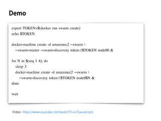 Demo
export TOKEN=$(docker run swarm create)
echo $TOKEN
docker-machine create -d amazonec2 --swarm 
--swarm-master --swarm-discovery token://$TOKEN node00 &
for N in $(seq 1 4); do
sleep 3
docker-machine create -d amazonec2 --swarm 
--swarm-discovery token://$TOKEN node0$N &
done
wait
Video: https://www.youtube.com/watch?v=LFjwusorazs
 