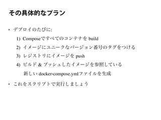 その具体的なプラン
• デプロイのたびに:
1) Composeですべてのコンテナを build
2) イメージにユニークなバージョン番号のタグをつける
3) レジストリにイメージを push
4) ビルド & プッシュしたイメージを参照している
新しい docker-compose.ymlファイルを生成
• これをスクリプトで実行しましょう
 