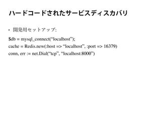 ハードコードされたサービスディスカバリ
• 開発用セットアップ:
$db = mysql_connect(“localhost”);
cache = Redis.new(:host => “localhost”, :port => 16379)
conn, err := net.Dial(“tcp”, “localhost:8000”)
 