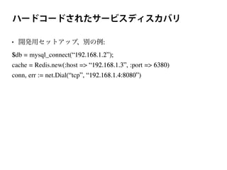 ハードコードされたサービスディスカバリ
• 開発用セットアップ、別の例:
$db = mysql_connect(“192.168.1.2”);
cache = Redis.new(:host => “192.168.1.3”, :port => 6380)
conn, err := net.Dial(“tcp”, “192.168.1.4:8080”)
 