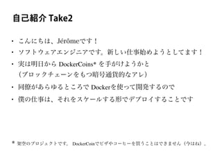 自己紹介 Take2
• こんにちは、Jérômeです！
• ソフトウェアエンジニアです。新しい仕事始めようとしてます！
• 実は明日から DockerCoins* を手がけようかと
（ブロックチェーンをもつ暗号通貨的なアレ）
• 同僚があらゆるところで Dockerを使って開発するので
• 僕の仕事は、それをスケールする形でデプロイすることです
* 架空のプロジェクトです。 DockerCoinでピザやコーヒーを買うことはできません（今はね）。
 