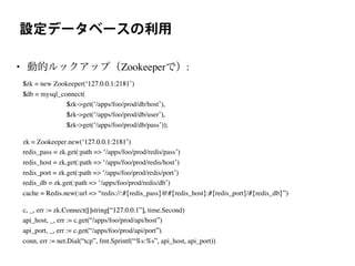 設定データベースの利用
• 動的ルックアップ（Zookeeperで）:
$zk = new Zookeeper(‘127.0.0.1:2181’)
$db = mysql_connect(
$zk->get(‘/apps/foo/prod/db/host’),
$zk->get(‘/apps/foo/prod/db/user’),
$zk->get(‘/apps/foo/prod/db/pass’));
zk = Zookeeper.new(‘127.0.0.1:2181’)
redis_pass = zk.get(:path => ‘/apps/foo/prod/redis/pass’)
redis_host = zk.get(:path => ‘/apps/foo/prod/redis/host’)
redis_port = zk.get(:path => ‘/apps/foo/prod/redis/port’)
redis_db = zk.get(:path => ‘/apps/foo/prod/redis/db’)
cache = Redis.new(:url => “redis://:#{redis_pass}@#{redis_host}:#{redis_port}/#{redis_db}”)
c, _, err := zk.Connect([]string[“127.0.0.1”], time.Second)
api_host, _, err := c.get(“/apps/foo/prod/api/host”)
api_port, _, err := c.get(“/apps/foo/prod/api/port”)
conn, err := net.Dial(“tcp”, fmt.Sprintf(“%s:%s”, api_host, api_port))
 