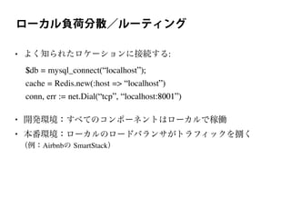 ローカル負荷分散／ルーティング
• よく知られたロケーションに接続する:
$db = mysql_connect(“localhost”);
cache = Redis.new(:host => “localhost”)
conn, err := net.Dial(“tcp”, “localhost:8001”)
• 開発環境：すべてのコンポーネントはローカルで稼働
• 本番環境：ローカルのロードバランサがトラフィックを捌く
（例：Airbnbの SmartStack）
 