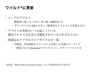 ワイルド*に更新
• コードのデプロイ
- 継続的に起こる（1日に 10, 100, 1000回以上）
- ダウンタイムは OKじゃない（散発的なリクエストの失敗さえも）
• デプロイの失敗はいつも起こっている
復旧プロセスは完全に自動化されていなければならない
• 再設定はアプリのライフサイクルの一部:
- 計画的、非計画的なスケールにも対応した自動スケーリング
- 一般化された blue/greenデプロイメント、カナリーテストなど
* Wildly.「Move fast and break things」としても知られているもの
 