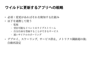 ワイルドに更新するアプリへの戦略
• 必須：変更があればそれを検知する仕組み
• 以下を連携して使う
- 監視
- 受信可能なイベントのライブストリーム
- 自分自身を登録することができるサービス
- 速いサイクルのポーリング
• デプロイ、スケーリング、サービス停止、メトリクス閾値超の後:
自動再設定
 