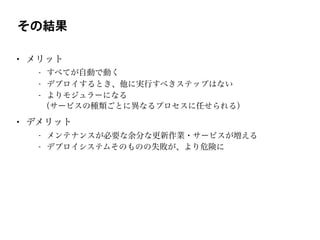 その結果
• メリット
- すべてが自動で動く
- デプロイするとき、他に実行すべきステップはない
- よりモジュラーになる
（サービスの種類ごとに異なるプロセスに任せられる）
• デメリット
- メンテナンスが必要な余分な更新作業・サービスが増える
- デプロイシステムそのものの失敗が、より危険に
 