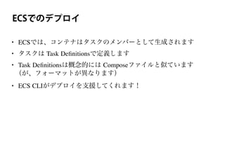 ECSでのデプロイ
• ECSでは、コンテナはタスクのメンバーとして生成されます
• タスクは Task Deﬁnitionsで定義します
• Task Deﬁnitionsは概念的には Composeファイルと似ています
（が、フォーマットが異なります）
• ECS CLIがデプロイを支援してくれます！
 