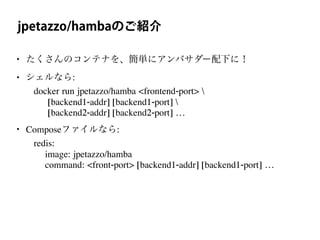 jpetazzo/hambaのご紹介
• たくさんのコンテナを、簡単にアンバサダー配下に！
• シェルなら:
docker run jpetazzo/hamba <frontend-port> 
[backend1-addr] [backend1-port] 
[backend2-addr] [backend2-port] …
• Composeファイルなら:
redis:
image: jpetazzo/hamba
command: <front-port> [backend1-addr] [backend1-port] …
 