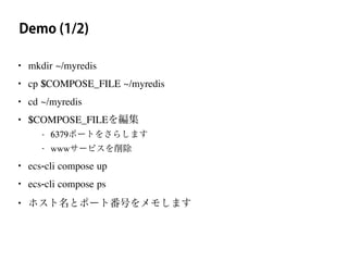 Demo (1/2)
• mkdir ~/myredis
• cp $COMPOSE_FILE ~/myredis
• cd ~/myredis
• $COMPOSE_FILEを編集
- 6379ポートをさらします
- wwwサービスを削除
• ecs-cli compose up
• ecs-cli compose ps
• ホスト名とポート番号をメモします
 