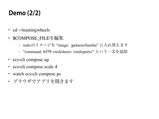 Demo (2/2)
• cd ~/trainingwheels
• $COMPOSE_FILEを編集
- redisのイメージを “image: jpetazzo/hamba” に入れ替えます
- “command: 6379 <redishost> <redisport>” という一文を追加
• ecs-cli compose up
• ecs-cli compose scale 4
• watch ecs-cli compose ps
• ブラウザでアプリを開きます
 