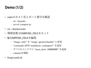 Demo (1/2)
• redisのホスト名とポート番号を確認
- cd ~/myredis
- ecs-cli compose ps
• cd ~/dockercoins
• 環境変数 COMPOSE_FILEをセット
• $COMPOSE_FILEを編集
- “image: redis” を “image: jpetazzo/hamba” に変更
- “command: 6379 <redishost> <redisport>” を追加
- すべてのコンテナに “mem_limit: 100000000” を追加
- volumesを削除
• ﬁxup-yaml.sh
 