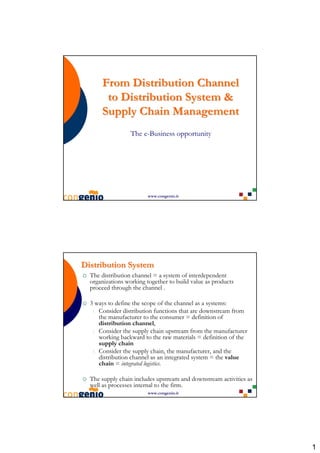 From Distribution Channel
       to Distribution System &
      Supply Chain Management
                  The e-Business opportunity




                        www.congenio.it




Distribution System
  The distribution channel = a system of interdependent
  organizations working together to build value as products
  proceed through the channel .

  3 ways to define the scope of the channel as a systems:
   1. Consider distribution functions that are downstream from
      the manufacturer to the consumer = definition of
      distribution channel,
   2. Consider the supply chain upstream from the manufacturer
      working backward to the raw materials = definition of the
      supply chain
   3. Consider the supply chain, the manufacturer, and the
      distribution channel as an integrated system = the value
      chain = integrated logistics.

  The supply chain includes upstream and downstream activities as
  well as processes internal to the firm.
                        www.congenio.it




                                                                    1
 